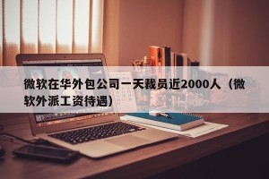 微软在华外包公司一天裁员近2000人（微软外派工资待遇）