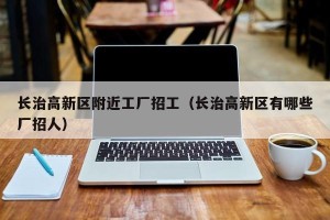 长治高新区附近工厂招工（长治高新区有哪些厂招人）