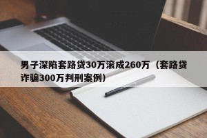 男子深陷套路贷30万滚成260万（套路贷诈骗300万判刑案例）