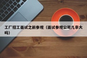 工厂招工面试之前参观（面试参观公司几率大吗）