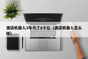 酒店机器人3年亏了8个亿（酒店机器人怎么样）