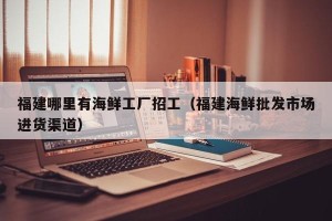福建哪里有海鲜工厂招工（福建海鲜批发市场进货渠道）