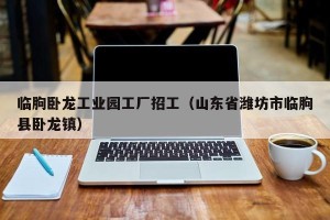 临朐卧龙工业园工厂招工（山东省潍坊市临朐县卧龙镇）