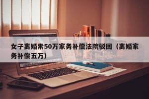女子离婚索50万家务补偿法院驳回（离婚家务补偿五万）