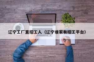 辽宁工厂直招工人（辽宁谁家有招工平台）