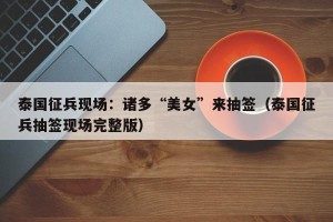 泰国征兵现场：诸多“美女”来抽签（泰国征兵抽签现场完整版）