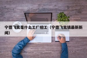 宁德飞鸾是什么工厂招工（宁德飞鸾镇最新新闻）