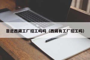靠近西藏工厂招工吗吗（西藏有工厂招工吗）