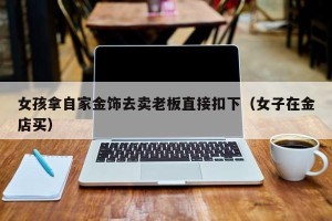 女孩拿自家金饰去卖老板直接扣下（女子在金店买）