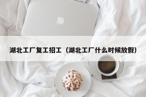 湖北工厂复工招工（湖北工厂什么时候放假）