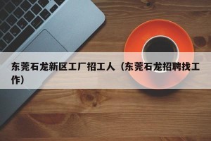 东莞石龙新区工厂招工人（东莞石龙招聘找工作）