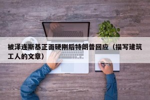 被泽连斯基正面硬刚后特朗普回应（描写建筑工人的文章）