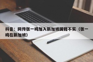 抖音：网传张一鸣加入新加坡国籍不实（张一鸣在新加坡）