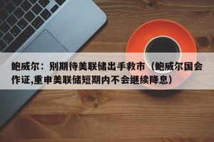 鲍威尔：别期待美联储出手救市（鲍威尔国会作证,重申美联储短期内不会继续降息）