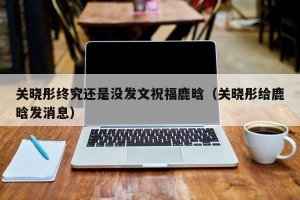 关晓彤终究还是没发文祝福鹿晗（关晓彤给鹿晗发消息）