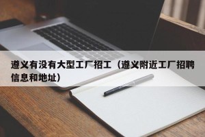 遵义有没有大型工厂招工（遵义附近工厂招聘信息和地址）