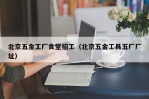 北京五金工厂食堂招工（北京五金工具五厂厂址）