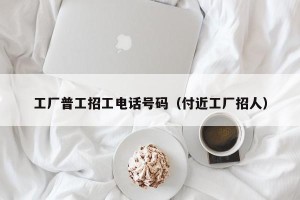 工厂普工招工电话号码（付近工厂招人）