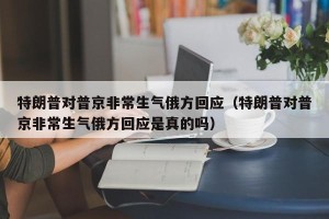 特朗普对普京非常生气俄方回应（特朗普对普京非常生气俄方回应是真的吗）