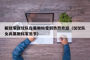 解放军仪仗队在莫斯科受到热烈欢迎（仪仗队女兵莫斯科军乐节）