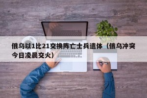 俄乌以1比21交换阵亡士兵遗体（俄乌冲突今日凌晨交火）