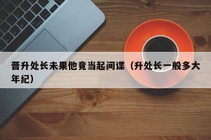 晋升处长未果他竟当起间谍（升处长一般多大年纪）