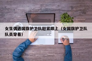 女生偶遇国旗护卫队赶紧跟上（女国旗护卫队队员穿着）