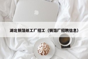 湖北铜箔纸工厂招工（铜箔厂招聘信息）