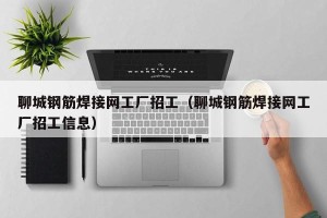 聊城钢筋焊接网工厂招工（聊城钢筋焊接网工厂招工信息）