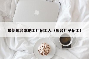 最新邢台本地工厂招工人（邢台厂子招工）