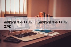 温州乐清柳市工厂招工（温州乐清柳市工厂招工吗）