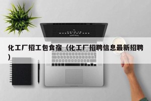 化工厂招工包食宿（化工厂招聘信息最新招聘）