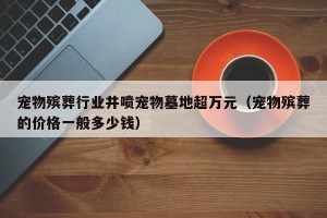 宠物殡葬行业井喷宠物墓地超万元（宠物殡葬的价格一般多少钱）
