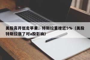 美股高开低走苹果、特斯拉重挫近5%（美股特斯拉涨了对a股影响）