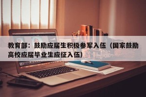 教育部：鼓励应届生积极参军入伍（国家鼓励高校应届毕业生应征入伍）