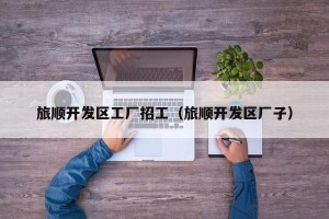旅顺开发区工厂招工（旅顺开发区厂子）