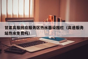 甘肃高服回应服务区热水器设围栏（高速服务站热水免费吗）