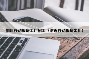 铜川移动板房工厂招工（附近移动板房出租）