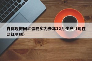 自称现做网红蛋糕实为去年12月生产（现在网红蛋糕）