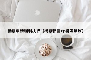杨幂申请强制执行（杨幂新剧cp引发热议）