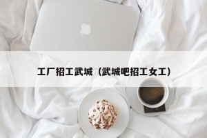 工厂招工武城（武城吧招工女工）