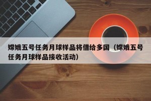 嫦娥五号任务月球样品将借给多国（嫦娥五号任务月球样品接收活动）