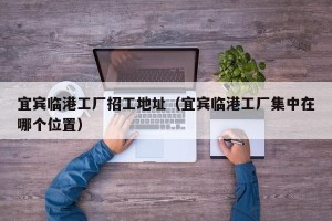 宜宾临港工厂招工地址（宜宾临港工厂集中在哪个位置）