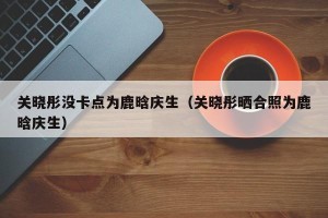 关晓彤没卡点为鹿晗庆生（关晓彤晒合照为鹿晗庆生）