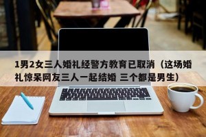 1男2女三人婚礼经警方教育已取消（这场婚礼惊呆网友三人一起结婚 三个都是男生）