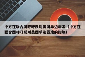 中方在联合国呼吁反对美国单边霸凌（中方在联合国呼吁反对美国单边霸凌的措施）