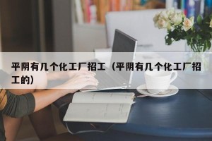 平阴有几个化工厂招工（平阴有几个化工厂招工的）