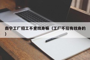 南宁工厂招工不查纹身嘛（工厂不招有纹身的）