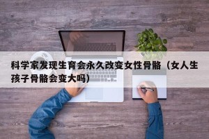 科学家发现生育会永久改变女性骨骼（女人生孩子骨骼会变大吗）