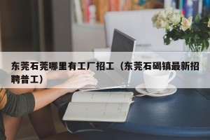 东莞石莞哪里有工厂招工（东莞石碣镇最新招聘普工）